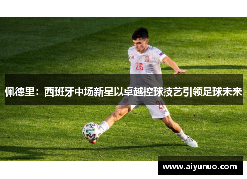 佩德里：西班牙中场新星以卓越控球技艺引领足球未来