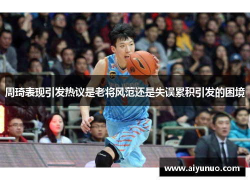 周琦表现引发热议是老将风范还是失误累积引发的困境