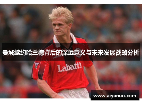 曼城续约哈兰德背后的深远意义与未来发展战略分析