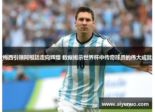 梅西引领阿根廷走向辉煌 数据揭示世界杯中传奇球员的伟大成就