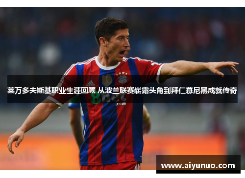 莱万多夫斯基职业生涯回顾 从波兰联赛崭露头角到拜仁慕尼黑成就传奇