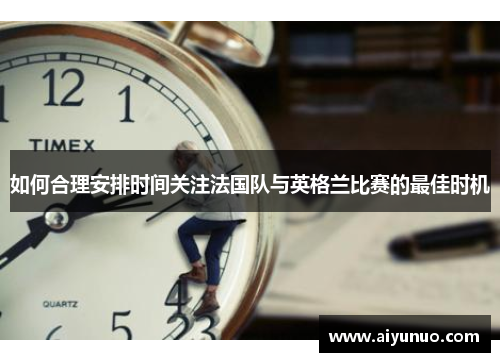 如何合理安排时间关注法国队与英格兰比赛的最佳时机 如何合理安排时间关注法国队与英格兰比赛的最佳时机