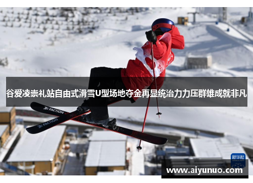 谷爱凌崇礼站自由式滑雪U型场地夺金再显统治力力压群雄成就非凡
